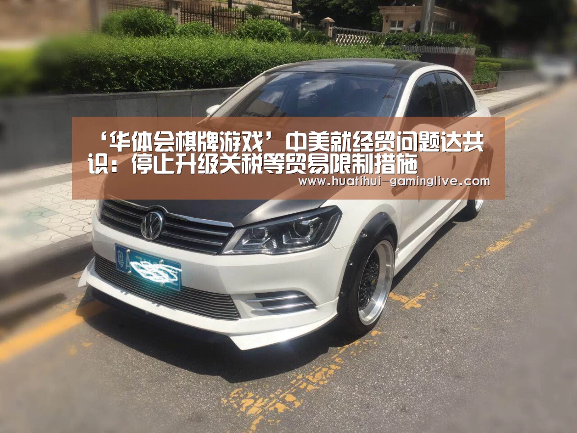 ‘华体会棋牌游戏’中美就经贸问题达共识：停止升级关税等贸易限制措施